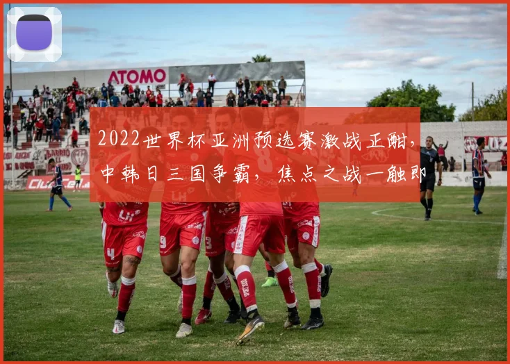 2022世界杯亚洲预选赛激战正酣，中韩日三国争霸，焦点之战一触即发，悬念迭起