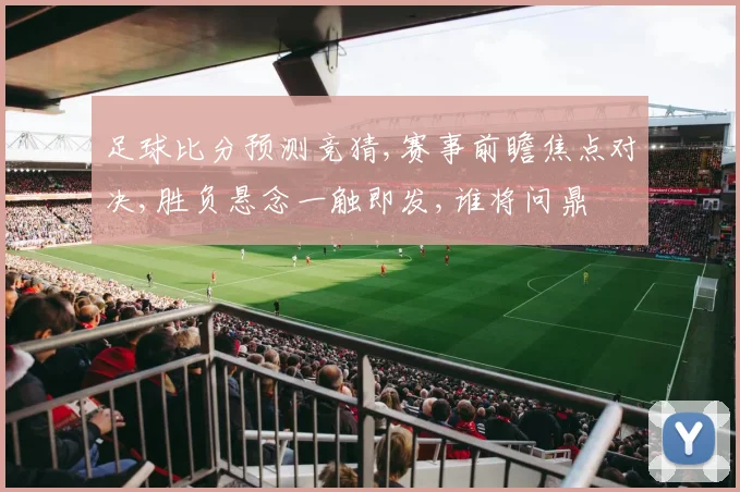 足球比分预测竞猜,赛事前瞻焦点对决,胜负悬念一触即发,谁将问鼎