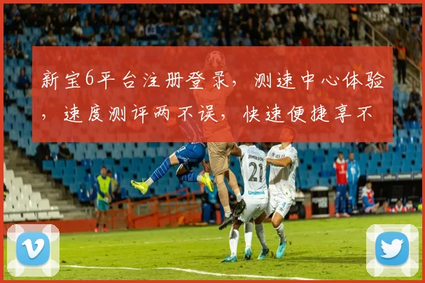 新宝6平台注册登录，测速中心体验，速度测评两不误，快速便捷享不停